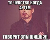 то чувство когда артём говорит слышишь?!!