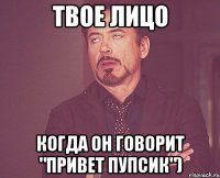 твое лицо когда он говорит "привет пупсик")