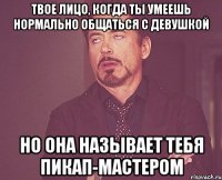 твое лицо, когда ты умеешь нормально общаться с девушкой но она называет тебя пикап-мастером