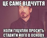 це саме відчуття коли гуцуляк просить ставити його в основу