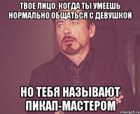 твое лицо, когда ты умеешь нормально общаться с девушкой но тебя называют пикап-мастером