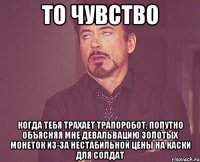 то чувство когда тебя трахает трапоробот, попутно объясняя мне девальвацию золотых монеток из-за нестабильной цены на каски для солдат