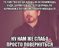 то чувство когда идёшь,но не понимаешь куда...бормочешь что то,шаришь по карманам,а потом уже поворачиваешься ну нам же слабо просто повернуться