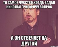 то самое чувство,когда задал николай григоричу вопрос а он отвечает на другой