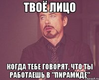 твоё лицо когда тебе говорят, что ты работаешь в "пирамиде"