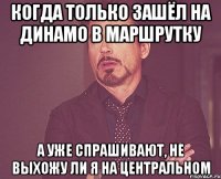 когда только зашёл на динамо в маршрутку а уже спрашивают, не выхожу ли я на центральном