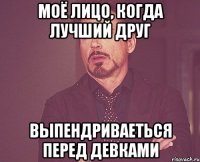 моё лицо, когда лучший друг выпендриваеться перед девками