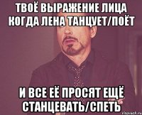 твоё выражение лица когда лена танцует/поёт и все её просят ещё станцевать/спеть