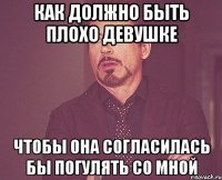 как должно быть плохо девушке чтобы она согласилась бы погулять со мной