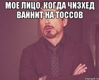 мое лицо, когда чизхед вайнит на тоссов 