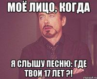 моё лицо, когда я слышу песню: где твои 17 лет ?!