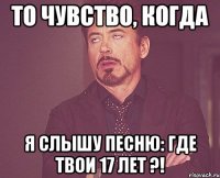 то чувство, когда я слышу песню: где твои 17 лет ?!