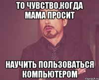 то чувство,когда мама просит научить пользоваться компьютером