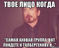 твое лицо когда "самая аховая группа, вот пойдете к тапбергенову и..."