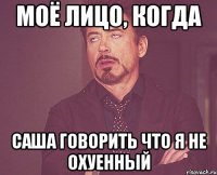 моё лицо, когда саша говорить что я не охуенный