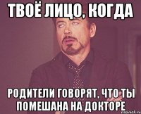 твоё лицо, когда родители говорят, что ты помешана на докторе