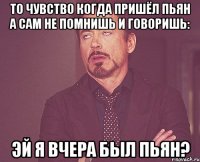 то чувство когда пришёл пьян а сам не помнишь и говоришь: эй я вчера был пьян?