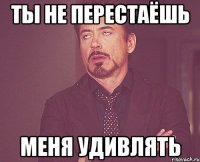 ты не перестаёшь меня удивлять