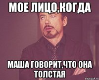 мое лицо,когда маша говорит,что она толстая