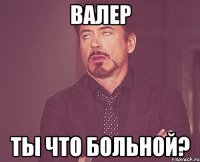 валер ты что больной?