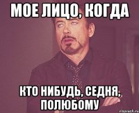 мое лицо, когда кто нибудь, седня, полюбому