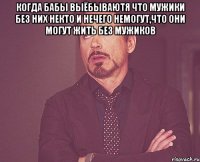 когда бабы выёбываютя что мужики без них некто и нечего немогут,что они могут жить без мужиков 