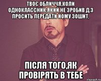 твоє обличчя,коли одноклассник,який не зробив д.з просить передати йому зошит, після того,як провірять в тебе