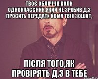 твоє обличчя,коли одноклассник,який не зробив д.з просить передати йому твій зошит, після того,як провірять д.з в тебе