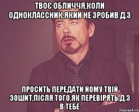 твоє обличчя,коли одноклассник,який не зробив д.з просить передати йому твій зошит,після того,як перевірять д.з в тебе