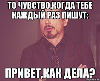 то чувство,когда тебе каждый раз пишут: привет,как дела?