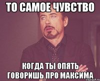 то самое чувство когда ты опять говоришь про максима