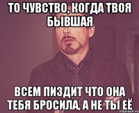 то чувство, когда твоя бывшая всем пиздит что она тебя бросила, а не ты её