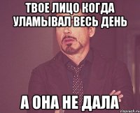 твое лицо когда уламывал весь день а она не дала