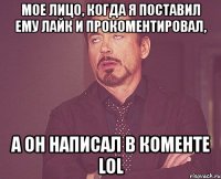 мое лицо, когда я поставил ему лайк и прокоментировал, а он написал в коменте lol