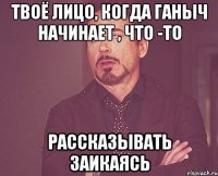 твоё лицо, когда ганыч начинает , что -то рассказывать заикаясь