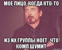 мое лицо, когда кто-то из их группы ноет , что комп шумит