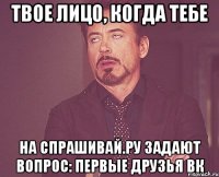 твое лицо, когда тебе на спрашивай.ру задают вопрос: первые друзья вк