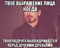 твоё выражение лица когда твоя подруга выпендривается перед другими друзьями