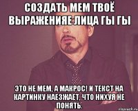 создать мем твоё выраженияе лица гы гы это не мем, а макрос! и текст на картинку наезжает, что нихуя не понять.