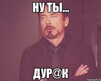 ну ты... дур@к