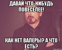 давай что-нибудь повеселее! как нет валеры? а что есть?