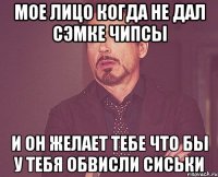 мое лицо когда не дал сэмке чипсы и он желает тебе что бы у тебя обвисли сиськи