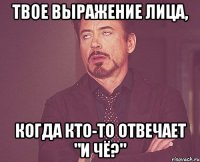 твое выражение лица, когда кто-то отвечает "и чё?"