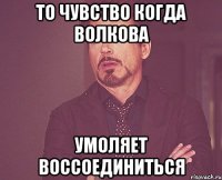 то чувство когда волкова умоляет воссоединиться