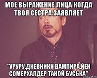 мое выражение лица когда твоя сестра заявляет "уруру,дневники вампира,йен сомерхалдер такой буська"