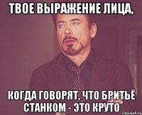 твое выражение лица, когда говорят, что бритьё станком - это круто