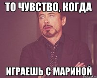 то чувство, когда играешь с мариной