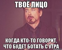 твоё лицо когда кто-то говорит, что будет ботать с утра