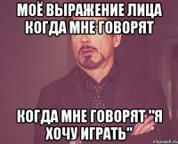 моё выражение лица когда мне говорят когда мне говорят "я хочу играть"