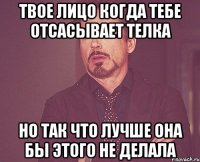 твое лицо когда тебе отсасывает телка но так что лучше она бы этого не делала